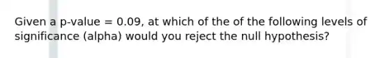 Given a p-value = 0.09, at which of the of the following levels of significance (alpha) would you reject the null hypothesis?