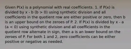 Given P(x) is a polynomial with real coefficients. 1. If P(x) is divided by x - b (b > 0) using synthetic division and all coefficients in the quotient row are either positive or zero, then b is an upper bound on the zeroes of P. 2. If P(x) is divided by x - a (a < 0) using synthetic division and all coefficients in the quotient row alternate in sign, then a is an lower bound on the zeroes of P. For both 1 and 2, zero coefficients can be either positive or negative as needed.