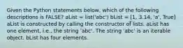 Given the Python statements below, which of the following descriptions is FALSE? aList = list('abc') bList = [1, 3.14, 'a', True] aList is constructed by calling the constructor of lists. aList has one element, i.e., the string 'abc'. The string 'abc' is an iterable object. bList has four elements.