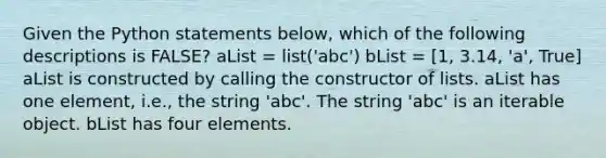 Given the Python statements below, which of the following descriptions is FALSE? aList = list('abc') bList = [1, 3.14, 'a', True] aList is constructed by calling the constructor of lists. aList has one element, i.e., the string 'abc'. The string 'abc' is an iterable object. bList has four elements.