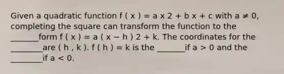 Given a quadratic function f ( x ) = a x 2 + b x + c with a ≠ 0, completing the square can transform the function to the _______form f ( x ) = a ( x − h ) 2 + k. The coordinates for the ________are ( h , k ). f ( h ) = k is the _______if a > 0 and the ________if a < 0.