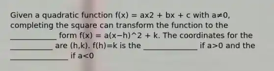 Given a quadratic function f(x) = ax2 + bx + c with a≠0, completing the square can transform the function to the ____________ form f(x) = a(x−h)^2 + k. The coordinates for the ___________ are (h,k). f(h)=k is the ______________ if a>0 and the _______________ if a<0