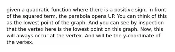 given a quadratic function where there is a positive sign, in front of the squared term, the parabola opens UP. You can think of this as the lowest point of the graph. And you can see by inspection that the vertex here is the lowest point on this graph. Now, this will always occur at the vertex. And will be the y-coordinate of the vertex.