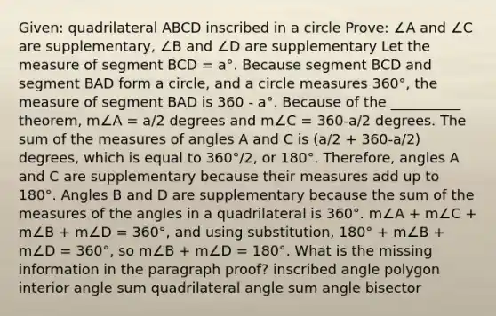 Given: quadrilateral ABCD inscribed in a circle Prove: ∠A and ∠C are supplementary, ∠B and ∠D are supplementary Let the measure of segment BCD = a°. Because segment BCD and segment BAD form a circle, and a circle measures 360°, the measure of segment BAD is 360 - a°. Because of the __________ theorem, m∠A = a/2 degrees and m∠C = 360-a/2 degrees. The sum of the measures of angles A and C is (a/2 + 360-a/2) degrees, which is equal to 360°/2, or 180°. Therefore, angles A and C are supplementary because their measures add up to 180°. Angles B and D are supplementary because the sum of the measures of the angles in a quadrilateral is 360°. m∠A + m∠C + m∠B + m∠D = 360°, and using substitution, 180° + m∠B + m∠D = 360°, so m∠B + m∠D = 180°. What is the missing information in the paragraph proof? inscribed angle polygon interior angle sum quadrilateral angle sum angle bisector