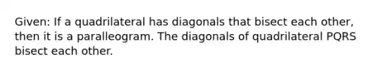 Given: If a quadrilateral has diagonals that bisect each other, then it is a paralleogram. The diagonals of quadrilateral PQRS bisect each other.