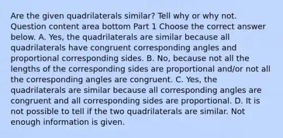 Are the given quadrilaterals​ similar? Tell why or why not. Question content area bottom Part 1 Choose the correct answer below. A. ​Yes, the quadrilaterals are similar because all quadrilaterals have congruent corresponding angles and proportional corresponding sides. B. ​No, because not all the lengths of the corresponding sides are proportional​ and/or not all the corresponding angles are congruent. C. ​Yes, the quadrilaterals are similar because all corresponding angles are congruent and all corresponding sides are proportional. D. It is not possible to tell if the two quadrilaterals are similar. Not enough information is given.