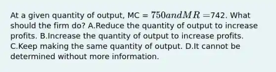 At a given quantity of output, MC = 750 and MR =742. What should the firm do? A.Reduce the quantity of output to increase profits. B.Increase the quantity of output to increase profits. C.Keep making the same quantity of output. D.It cannot be determined without more information.