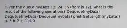 Given the queue myData 12, 24, 36 (front is 12), what is the result of the following operations? Dequeue(myData) Dequeue(myData) Dequeue(myData) print(GetLength(myData)) a. 3 b. 2 c. 1 d. 0