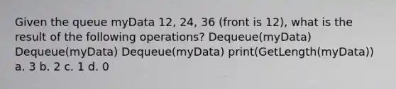 Given the queue myData 12, 24, 36 (front is 12), what is the result of the following operations? Dequeue(myData) Dequeue(myData) Dequeue(myData) print(GetLength(myData)) a. 3 b. 2 c. 1 d. 0