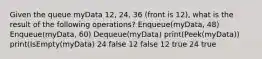 Given the queue myData 12, 24, 36 (front is 12), what is the result of the following operations? Enqueue(myData, 48) Enqueue(myData, 60) Dequeue(myData) print(Peek(myData)) print(IsEmpty(myData) 24 false 12 false 12 true 24 true