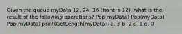 Given the queue myData 12, 24, 36 (front is 12), what is the result of the following operations? Pop(myData) Pop(myData) Pop(myData) print(GetLength(myData)) a. 3 b. 2 c. 1 d. 0