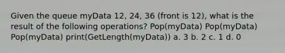 Given the queue myData 12, 24, 36 (front is 12), what is the result of the following operations? Pop(myData) Pop(myData) Pop(myData) print(GetLength(myData)) a. 3 b. 2 c. 1 d. 0