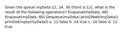 Given the queue myData 12, 24, 36 (front is 12), what is the result of the following operations? Enqueue(myData, 48) Enqueue(myData, 60) Dequeue(myData) print(Peek(myData)) print(IsEmpty(myData)) a. 12 false b. 24 true c. 24 false d. 12 true