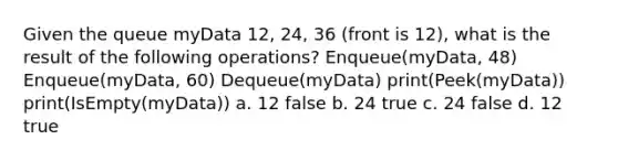 Given the queue myData 12, 24, 36 (front is 12), what is the result of the following operations? Enqueue(myData, 48) Enqueue(myData, 60) Dequeue(myData) print(Peek(myData)) print(IsEmpty(myData)) a. 12 false b. 24 true c. 24 false d. 12 true