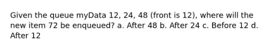 Given the queue myData 12, 24, 48 (front is 12), where will the new item 72 be enqueued? a. After 48 b. After 24 c. Before 12 d. After 12