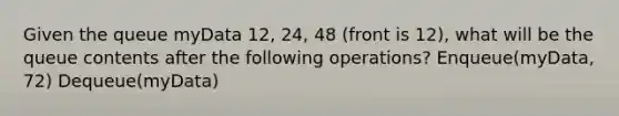 Given the queue myData 12, 24, 48 (front is 12), what will be the queue contents after the following operations? Enqueue(myData, 72) Dequeue(myData)