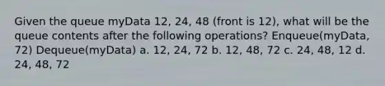 Given the queue myData 12, 24, 48 (front is 12), what will be the queue contents after the following operations? Enqueue(myData, 72) Dequeue(myData) a. 12, 24, 72 b. 12, 48, 72 c. 24, 48, 12 d. 24, 48, 72