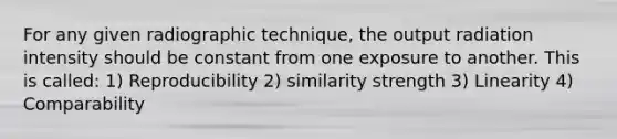 For any given radiographic technique, the output radiation intensity should be constant from one exposure to another. This is called: 1) Reproducibility 2) similarity strength 3) Linearity 4) Comparability