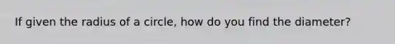 If given the radius of a circle, how do you find the diameter?