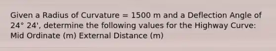 Given a Radius of Curvature = 1500 m and a Deflection Angle of 24° 24', determine the following values for the Highway Curve: Mid Ordinate (m) External Distance (m)