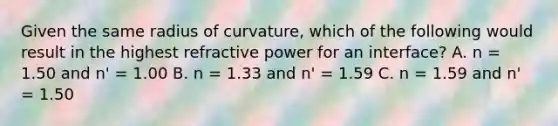 Given the same radius of curvature, which of the following would result in the highest refractive power for an interface? A. n = 1.50 and n' = 1.00 B. n = 1.33 and n' = 1.59 C. n = 1.59 and n' = 1.50