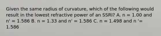 Given the same radius of curvature, which of the following would result in the lowest refractive power of an SSRI? A. n = 1.00 and n' = 1.586 B. n = 1.33 and n' = 1.586 C. n = 1.498 and n '= 1.586