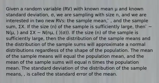 Given a random variable (RV) with known mean μ and known <a href='https://www.questionai.com/knowledge/kqGUr1Cldy-standard-deviation' class='anchor-knowledge'>standard deviation</a>, σ, we are sampling with size n, and we are interested in two new RVs: the sample mean, ̄ , and the sample sum, ΣΧ. If the size (n) of the sample is sufficiently large, then ̄ ~ N(μ, ) and ΣΧ ~ N(nμ, ( )(σ)). If the size (n) of the sample is sufficiently large, then the distribution of the sample means and the distribution of the sample sums will approximate a normal distributions regardless of the shape of the population. The mean of the sample means will equal the population mean, and the mean of the sample sums will equal n times the population mean. The standard deviation of the distribution of the sample means, , is called the standard error of the mean.