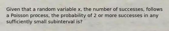 Given that a random variable x, the number of successes, follows a Poisson process, the probability of 2 or more successes in any sufficiently small subinterval is?