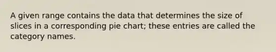 A given range contains the data that determines the size of slices in a corresponding <a href='https://www.questionai.com/knowledge/kDrHXijglR-pie-chart' class='anchor-knowledge'>pie chart</a>; these entries are called the category names.