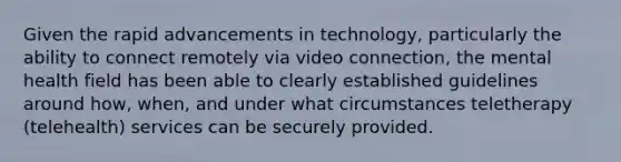 Given the rapid advancements in technology, particularly the ability to connect remotely via video connection, the mental health field has been able to clearly established guidelines around how, when, and under what circumstances teletherapy (telehealth) services can be securely provided.