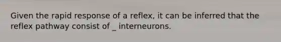 Given the rapid response of a reflex, it can be inferred that the reflex pathway consist of _ interneurons.