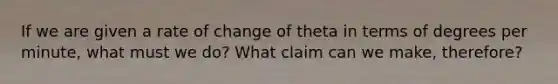 If we are given a rate of change of theta in terms of degrees per minute, what must we do? What claim can we make, therefore?