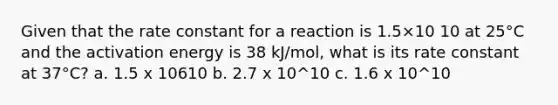 Given that the rate constant for a reaction is 1.5×10 10 at 25°C and the activation energy is 38 kJ/mol, what is its rate constant at 37°C? a. 1.5 x 10610 b. 2.7 x 10^10 c. 1.6 x 10^10