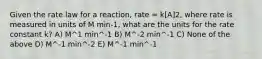 Given the rate law for a reaction, rate = k[A]2, where rate is measured in units of M min-1, what are the units for the rate constant k? A) M^1 min^-1 B) M^-2 min^-1 C) None of the above D) M^-1 min^-2 E) M^-1 min^-1