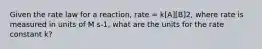 Given the rate law for a reaction, rate = k[A][B]2, where rate is measured in units of M s-1, what are the units for the rate constant k?