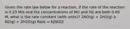 Given the rate law below for a reaction, if the rate of the reaction is 0.25 M/s and the concentrations of NO and H2 are both 0.65 M, what is the rate constant (with units)? 2NO(g) + 2H2(g) à N2(g) + 2H2O(g) Rate = k[NO]2