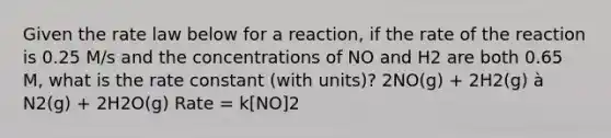 Given the rate law below for a reaction, if the rate of the reaction is 0.25 M/s and the concentrations of NO and H2 are both 0.65 M, what is the rate constant (with units)? 2NO(g) + 2H2(g) à N2(g) + 2H2O(g) Rate = k[NO]2