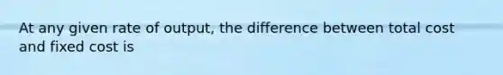 At any given rate of output, the difference between total cost and fixed cost is