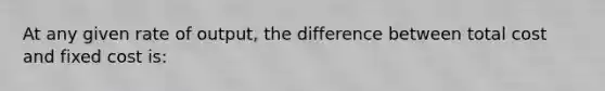 At any given rate of output, the difference between total cost and fixed cost is: