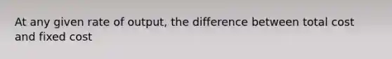 At any given rate of output, the difference between total cost and fixed cost