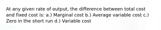 At any given rate of output, the difference between total cost and fixed cost is: a.) Marginal cost b.) Average variable cost c.) Zero in the short run d.) Variable cost