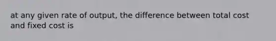 at any given rate of output, the difference between total cost and fixed cost is