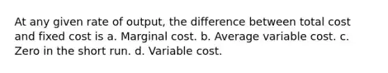 At any given rate of output, the difference between total cost and fixed cost is a. Marginal cost. b. Average variable cost. c. Zero in the short run. d. Variable cost.