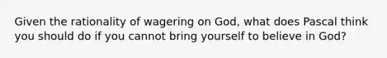 Given the rationality of wagering on God, what does Pascal think you should do if you cannot bring yourself to believe in God?