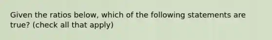 Given the ratios below, which of the following statements are true? (check all that apply)