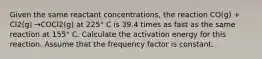 Given the same reactant concentrations, the reaction CO(g) + Cl2(g) →COCl2(g) at 225° C is 39.4 times as fast as the same reaction at 155° C. Calculate the activation energy for this reaction. Assume that the frequency factor is constant.