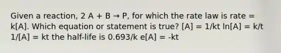 Given a reaction, 2 A + B → P, for which the rate law is rate = k[A]. Which equation or statement is true? [A] = 1/kt ln[A] = k/t 1/[A] = kt the half-life is 0.693/k e[A] = -kt