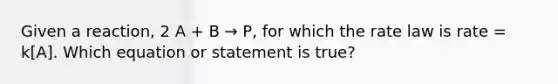 Given a reaction, 2 A + B → P, for which the rate law is rate = k[A]. Which equation or statement is true?