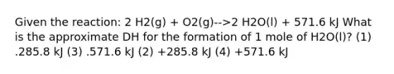 Given the reaction: 2 H2(g) + O2(g)-->2 H2O(l) + 571.6 kJ What is the approximate DH for the formation of 1 mole of H2O(l)? (1) .285.8 kJ (3) .571.6 kJ (2) +285.8 kJ (4) +571.6 kJ