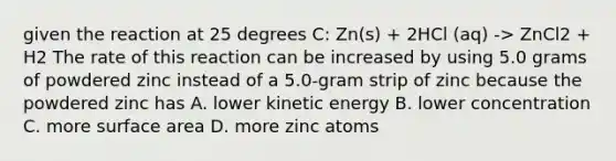 given the reaction at 25 degrees C: Zn(s) + 2HCl (aq) -> ZnCl2 + H2 The rate of this reaction can be increased by using 5.0 grams of powdered zinc instead of a 5.0-gram strip of zinc because the powdered zinc has A. lower kinetic energy B. lower concentration C. more surface area D. more zinc atoms